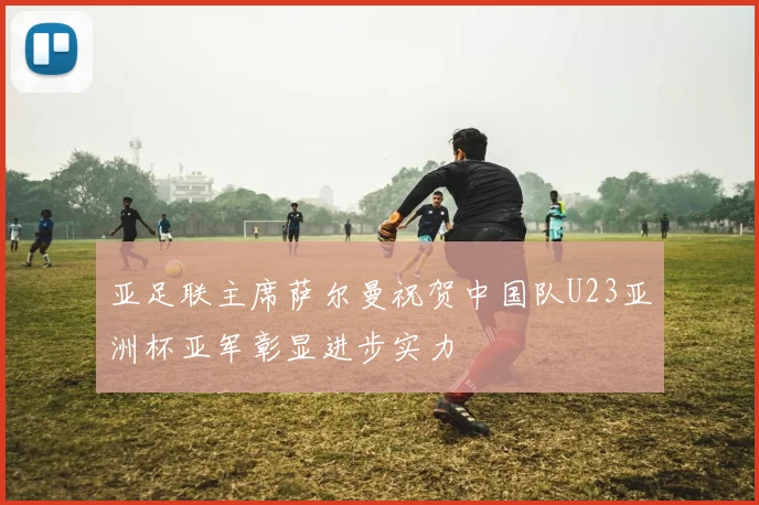 亚足联主席萨尔曼祝贺中国队U23亚洲杯亚军彰显进步实力